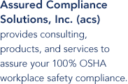 Assured Compliance Solutions, Inc. (ACS) provides consulting, products, and services to assure your 100% OSHA workplace safety compliance.